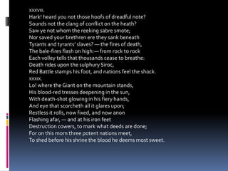 XXXVIII.
Hark! heard you not those hoofs of dreadful note?
Sounds not the clang of conflict on the heath?
Saw ye not whom the reeking sabre smote;
Nor saved your brethren ere they sank beneath
Tyrants and tyrants’ slaves? — the fires of death,
The bale-fires flash on high:— from rock to rock
Each volley tells that thousands cease to breathe:
Death rides upon the sulphury Siroc,
Red Battle stamps his foot, and nations feel the shock.
XXXIX.
Lo! where the Giant on the mountain stands,
His blood-red tresses deepening in the sun,
With death-shot glowing in his fiery hands,
And eye that scorcheth all it glares upon;
Restless it rolls, now fixed, and now anon
Flashing afar, — and at his iron feet
Destruction cowers, to mark what deeds are done;
For on this morn three potent nations meet,
To shed before his shrine the blood he deems most sweet.
 