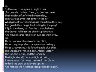 XL.
By Heaven! it is a splendid sight to see
(For one who hath no friend, no brother there)
Their rival scarfs of mixed embroidery,
Their various arms that glitter in the air!
What gallant war-hounds rouse them from their lair,
And gnash their fangs, loud yelling for the prey!
All join the chase, but few the triumph share:
The Grave shall bear the chiefest prize away,
And Havoc scarce for joy can cumber their array.
XLI.
Three hosts combine to offer sacrifice;
Three tongues prefer strange orisons on high;
Three gaudy standards flout the pale blue skies.
The shouts are France, Spain,Albion,Victory!
The foe, the victim, and the fond ally
That fights for all, but ever fights in vain,
Are met — as if at home they could not die —
To feed the crow onTalavera’s plain,
And fertilise the field that each pretends to gain.
 