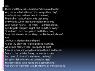 XLII.
There shall they rot — Ambition’s honoured fools!
Yes, Honour decks the turf that wraps their clay!
Vain Sophistry! in these behold the tools,
The broken tools, that tyrants cast away
By myriads, when they dare to pave their way
With human hearts — to what? — a dream alone.
Can despots compass aught that hails their sway?
Or call with truth one span of earth their own,
Save that wherein at last they crumble bone by bone?
XLIII.
O Albuera, glorious field of grief!
As o’er thy plain the Pilgrim pricked his steed,
Who could foresee thee, in a space so brief,
A scene where mingling foes should boast and bleed.
Peace to the perished! may the warrior’s meed
And tears of triumph their reward prolong!
Till others fall where other chieftains lead,
Thy name shall circle round the gaping throng,
And shine in worthless lays, the theme of transient song.
 