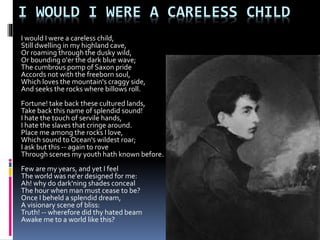 I WOULD I WERE A CARELESS CHILD
I would I were a careless child,
Still dwelling in my highland cave,
Or roaming through the dusky wild,
Or bounding o'er the dark blue wave;
The cumbrous pomp of Saxon pride
Accords not with the freeborn soul,
Which loves the mountain's craggy side,
And seeks the rocks where billows roll.
Fortune! take back these cultured lands,
Take back this name of splendid sound!
I hate the touch of servile hands,
I hate the slaves that cringe around.
Place me among the rocks I love,
Which sound to Ocean's wildest roar;
I ask but this -- again to rove
Through scenes my youth hath known before.
Few are my years, and yet I feel
The world was ne'er designed for me:
Ah! why do dark'ning shades conceal
The hour when man must cease to be?
Once I beheld a splendid dream,
A visionary scene of bliss:
Truth! -- wherefore did thy hated beam
Awake me to a world like this?
 