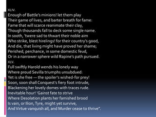 XLIV.
Enough of Battle’s minions! let them play
Their game of lives, and barter breath for fame:
Fame that will scarce reanimate their clay,
Though thousands fall to deck some single name.
In sooth, ’twere sad to thwart their noble aim
Who strike, blest hirelings! for their country’s good,
And die, that living might have proved her shame;
Perished, perchance, in some domestic feud,
Or in a narrower sphere wild Rapine’s path pursued.
XLV.
Full swiftly Harold wends his lonely way
Where proud Sevilla triumphs unsubdued:
Yet is she free — the spoiler’s wished-for prey!
Soon, soon shallConquest’s fiery foot intrude,
Blackening her lovely domes with traces rude.
Inevitable hour! ‘Gainst fate to strive
Where Desolation plants her famished brood
Is vain, or Ilion,Tyre, might yet survive,
AndVirtue vanquish all, and Murder cease to thrive”.
 