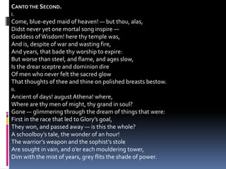CANTO THE SECOND.
I.
Come, blue-eyed maid of heaven! — but thou, alas,
Didst never yet one mortal song inspire —
Goddess ofWisdom! here thy temple was,
And is, despite of war and wasting fire,
And years, that bade thy worship to expire:
But worse than steel, and flame, and ages slow,
Is the drear sceptre and dominion dire
Of men who never felt the sacred glow
That thoughts of thee and thine on polished breasts bestow.
II.
Ancient of days! august Athena! where,
Where are thy men of might, thy grand in soul?
Gone — glimmering through the dream of things that were:
First in the race that led to Glory’s goal,
They won, and passed away — is this the whole?
A schoolboy’s tale, the wonder of an hour!
The warrior’s weapon and the sophist’s stole
Are sought in vain, and o’er each mouldering tower,
Dim with the mist of years, grey flits the shade of power.
 