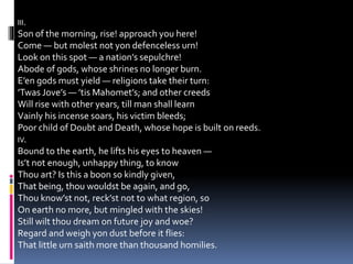 III.
Son of the morning, rise! approach you here!
Come — but molest not yon defenceless urn!
Look on this spot — a nation’s sepulchre!
Abode of gods, whose shrines no longer burn.
E’en gods must yield — religions take their turn:
’Twas Jove’s — ’tis Mahomet’s; and other creeds
Will rise with other years, till man shall learn
Vainly his incense soars, his victim bleeds;
Poor child of Doubt and Death, whose hope is built on reeds.
IV.
Bound to the earth, he lifts his eyes to heaven —
Is’t not enough, unhappy thing, to know
Thou art? Is this a boon so kindly given,
That being, thou wouldst be again, and go,
Thou know’st not, reck’st not to what region, so
On earth no more, but mingled with the skies!
Still wilt thou dream on future joy and woe?
Regard and weigh yon dust before it flies:
That little urn saith more than thousand homilies.
 