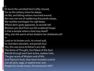 V.
Or burst the vanished hero’s lofty mound;
Far on the solitary shore he sleeps;
He fell, and falling nations mourned around;
But now not one of saddening thousands weeps,
Nor warlike worshipper his vigil keeps
Where demi-gods appeared, as records tell.
Remove yon skull from out the scattered heaps:
Is that a temple where a God may dwell?
Why, e’en the worm at last disdains her shattered cell!
VI.
Look on its broken arch, its ruined wall,
Its chambers desolate, and portals foul:
Yes, this was onceAmbition’s airy hall,
The dome ofThought, the Palace of the Soul.
Behold through each lack-lustre, eyeless hole,
The gay recess ofWisdom and ofWit,
And Passion’s host, that never brooked control:
Can all saint, sage, or sophist ever writ,
People this lonely tower, this tenement refit?
 