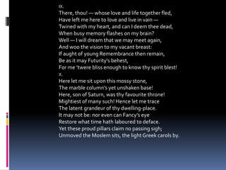 IX.
There, thou! — whose love and life together fled,
Have left me here to love and live in vain —
Twined with my heart, and can I deem thee dead,
When busy memory flashes on my brain?
Well — I will dream that we may meet again,
And woo the vision to my vacant breast:
If aught of young Remembrance then remain,
Be as it may Futurity’s behest,
For me ’twere bliss enough to know thy spirit blest!
X.
Here let me sit upon this mossy stone,
The marble column’s yet unshaken base!
Here, son of Saturn, was thy favourite throne!
Mightiest of many such! Hence let me trace
The latent grandeur of thy dwelling-place.
It may not be: nor even can Fancy’s eye
Restore what time hath laboured to deface.
Yet these proud pillars claim no passing sigh;
Unmoved the Moslem sits, the lightGreek carols by.
 
