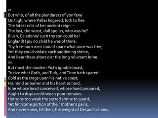 XI.
But who, of all the plunderers of yon fane
On high, where Pallas lingered, loth to flee
The latest relic of her ancient reign —
The last, the worst, dull spoiler, who was he?
Blush, Caledonia! such thy son could be!
England! I joy no child he was of thine:
Thy free-born men should spare what once was free;
Yet they could violate each saddening shrine,
And bear these altars o’er the long reluctant brine.
XII.
But most the modern Pict’s ignoble boast,
To rive whatGoth, andTurk, andTime hath spared:
Cold as the crags upon his native coast,
His mind as barren and his heart as hard,
Is he whose head conceived, whose hand prepared,
Aught to displaceAthena’s poor remains:
Her sons too weak the sacred shrine to guard,
Yet felt some portion of their mother’s pains,
And never knew, till then, the weight of Despot’s chains.
 