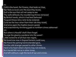 XV.
Cold is the heart, fair Greece, that looks on thee,
Nor feels as lovers o’er the dust they loved;
Dull is the eye that will not weep to see
Thy walls defaced, thy mouldering shrines removed
By British hands, which it had best behoved
To guard those relics ne’er to be restored.
Curst be the hour when from their isle they roved,
And once again thy hapless bosom gored,
And snatched thy shrinking gods to northern climes abhorred!
XVI.
But where is Harold? shall I then forget
To urge the gloomy wanderer o’er the wave?
Little recked he of all that men regret;
No loved one now in feigned lament could rave;
No friend the parting hand extended gave,
Ere the cold stranger passed to other climes.
Hard is his heart whom charms may not enslave;
But Harold felt not as in other times,
And left without a sigh the land of war and crimes.
 