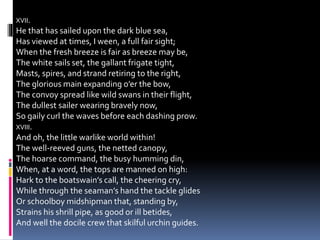 XVII.
He that has sailed upon the dark blue sea,
Has viewed at times, I ween, a full fair sight;
When the fresh breeze is fair as breeze may be,
The white sails set, the gallant frigate tight,
Masts, spires, and strand retiring to the right,
The glorious main expanding o’er the bow,
The convoy spread like wild swans in their flight,
The dullest sailer wearing bravely now,
So gaily curl the waves before each dashing prow.
XVIII.
And oh, the little warlike world within!
The well-reeved guns, the netted canopy,
The hoarse command, the busy humming din,
When, at a word, the tops are manned on high:
Hark to the boatswain’s call, the cheering cry,
While through the seaman’s hand the tackle glides
Or schoolboy midshipman that, standing by,
Strains his shrill pipe, as good or ill betides,
And well the docile crew that skilful urchin guides.
 