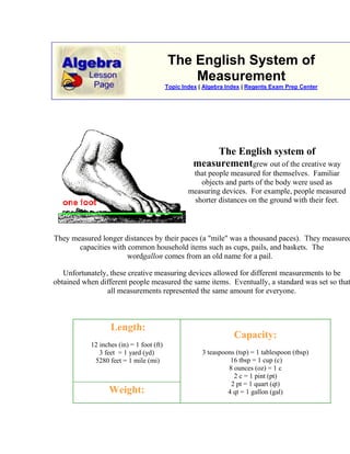 The English System of MeasurementTopic Index | Algebra Index | Regents Exam Prep Center The English system of measurementgrew out of the creative way that people measured for themselves.  Familiar objects and parts of the body were used as measuring devices.  For example, people measured shorter distances on the ground with their feet. They measured longer distances by their paces (a quot;
milequot;
 was a thousand paces).  They measured capacities with common household items such as cups, pails, and baskets.  The wordgallon comes from an old name for a pail.  Unfortunately, these creative measuring devices allowed for different measurements to be obtained when different people measured the same items.  Eventually, a standard was set so that all measurements represented the same amount for everyone.  Length:12 inches (in) = 1 foot (ft)3 feet  = 1 yard (yd) 5280 feet = 1 mile (mi) Capacity:3 teaspoons (tsp) = 1 tablespoon (tbsp) 16 tbsp = 1 cup (c)8 ounces (oz) = 1 c2 c = 1 pint (pt)2 pt = 1 quart (qt)4 qt = 1 gallon (gal)Weight:16 ounces (oz) = 1 pound (lb)2000 lb = 1 ton  ConversionsSometimes you need to convert from one unit of measure to another similar unit.  How many inches are in 3 feet?  How many ounces in 5 pounds?  Proportions will help you make conversions when working with measurements.Create a unit conversion ratio, which is always equal to 1:      Example 1:  How many yards are in 15 feet?There are 3 feet in one yard, so the conversion ratio is 1 yd / 3 ft:Solving algebraically gives an answer of 5 yards.   Example 2:  How many cups in one gallon?There is no direct connection from cups to gallons.  There are, however, 4 cups in one quart and 4 quarts in one gallon.  So the conversion ratio could be:Solving algebraically gives an answer of 16 cups. <br />