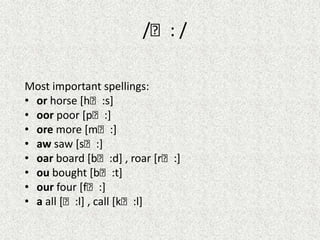 /ː: /
Most important spellings:
• or horse [hː:s]
• oor poor [pː:]
• ore more [mː:]
• aw saw [sː:]
• oar board [bː:d] , roar [rː:]
• ou bought [bː:t]
• our four [fː:]
• a all [ː:l] , call [kː:l]

 