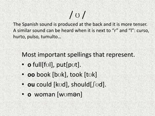 /ʊ/
The Spanish sound is produced at the back and it is more tenser.
A similar sound can be heard when it is next to “r” and “l”: curso,
hurto, pulso, tumulto…

Most important spellings that represent.
• o full[fʊl], put[pʊt].
• oo book [bʊk], took [tʊk]
• ou could [kʊd], should[ʃʊd].
• o woman [wʊmən]

 