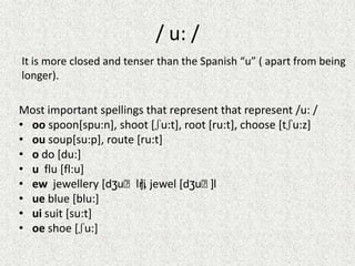/ u: /
It is more closed and tenser than the Spanish “u” ( apart from being
longer).

Most important spellings that represent that represent /u: /
• oo spoon[spu:n], shoot [ʃu:t], root [ru:t], choose [tʃu:z]
• ou soup[su:p], route [ru:t]
• o do [du:]
• u flu [fl:u]
• ew jewellery [dʒuːlri jewel [dʒuːl
],
]
• ue blue [blu:]
• ui suit [su:t]
• oe shoe [ʃu:]

 