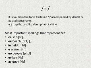 /i: /
It is found in the tonic Castillian /i/ accompanied by dental or
palatal consonants.
e.g. capilla, castillo, sí (emphatic), chino

Most important spellings that represent /i:/
• ee see [si:].
• ea beach [bi:tʃ],
• ie field [fi:ld]
• e scene [si:n]
• eo people [pi:pl]
• ey key [ki:]
• ay quay [ki:]

 