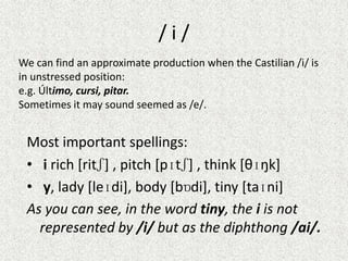 /i/
We can find an approximate production when the Castilian /i/ is
in unstressed position:
e.g. Último, cursi, pitar.
Sometimes it may sound seemed as /e/.

Most important spellings:
• i rich [ritʃ] , pitch [pɪtʃ] , think [θɪŋk]
• y, lady [leɪdi], body [bɒdi], tiny [taɪni]
As you can see, in the word tiny, the i is not
represented by /i/ but as the diphthong /ai/.

 