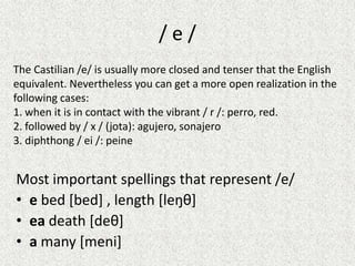/e/
The Castilian /e/ is usually more closed and tenser that the English
equivalent. Nevertheless you can get a more open realization in the
following cases:
1. when it is in contact with the vibrant / r /: perro, red.
2. followed by / x / (jota): agujero, sonajero
3. diphthong / ei /: peine

Most important spellings that represent /e/
• e bed [bed] , length [leŋθ]
• ea death [deθ]
• a many [meni]

 