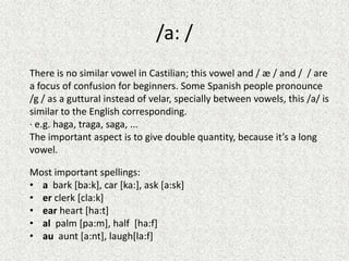 /a: /
There is no similar vowel in Castilian; this vowel and / æ / and / / are
a focus of confusion for beginners. Some Spanish people pronounce
/g / as a guttural instead of velar, specially between vowels, this /a/ is
similar to the English corresponding.
· e.g. haga, traga, saga, ...
The important aspect is to give double quantity, because it’s a long
vowel.
Most important spellings:
• a bark [ba:k], car [ka:], ask [a:sk]
• er clerk [cla:k]
• ear heart [ha:t]
• al palm [pa:m], half [ha:f]
• au aunt [a:nt], laugh[la:f]

 