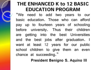 THE ENHANCED K to 12 BASIC
   EDUCATION PROGRAM
“We need to add two years to our
basic education. Those who can afford
pay up to fourteen years of schooling
before university. Thus their children
are getting into the best Universities
and the best jobs after graduation. I
want at least 12 years for our public
school children to give them an even
chance at succeeding.”
        President Benigno S. Aquino III
 