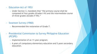 • Education Act of 1953
 Under Section 3, mandates that “the primary course shall be
composed of four grades (Grades I-IV) and the intermediate course
of three grades (Grades V-VII).”
• Swanson Survey (1960)
 Recommended the restoration of Grade 7.
• Presidential Commission to Survey Philippine Education
(PCSPE)
 Implementation of an 11-year program;
 6 years of compulsory elementary education and 5 years secondary
education.
 