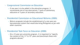 • Congressional Commission on Education
 If one year is to be added in the education program, it
recommends one of two alternatives: 7 years of elementary
education or 5 years of secondary education.
• Presidential Commission on Educational Reforms (2000)
 Reform proposals include the establishment of a one-year pre-
baccalaureate system that would also bring Philippines at par with
other countries.
• Presidential Task Force on Education (2008)
 On a 12-year pre-university program, it is important to “specify
the content of the 11th & 12th years and benchmark these with
programs abroad.”
 
