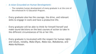 • A vision Grounded on Human Development:
 The complete human development of every graduate is at the core of
the enhanced K+12 Education Program.
• Every graduate also has the courage, the drive, and relevant
skills to engage in work and have a productive life.
• Every graduate will be able to think for himself/herself and
make sound decisions on the best courses of action to take in
the different circumstances of his or her life.
• Every graduate is inculcated with the respect for human rights
and values, notably, Maka-Diyos, Maka-tao, Makabansa, and
Maka-Kalikasan.
 