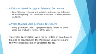 • A Vision Achieved through an Enhanced Curriculum:
 Benefit from a reformed and updated curriculum that is focused
on enabling every child to achieve mastery of core competencies
and skills.
• A Vision that has Socio-Economic Relevance:
 Every graduate of the K+12 program is ready to take his or her
place as a productive member of the society.
• This vision is consistent with the definition of an educated
Filipino as conceived in the Philippine Constitution and
the World Declaration on Education for all.
 