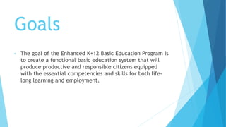 Goals
• The goal of the Enhanced K+12 Basic Education Program is
to create a functional basic education system that will
produce productive and responsible citizens equipped
with the essential competencies and skills for both life-
long learning and employment.
 