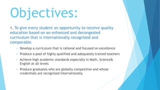 Objectives:
1. To give every student an opportunity to receive quality
education based on an enhanced and decongested
curriculum that is internationally recognized and
comparable.
 Develop a curriculum that is rational and focused on excellence
 Produce a pool of highly qualified and adequately trained teachers
 Achieve high academic standards especially in Math, Science&
English at all levels
 Produce graduates who are globally competitive and whose
credentials are recognized internationally
 