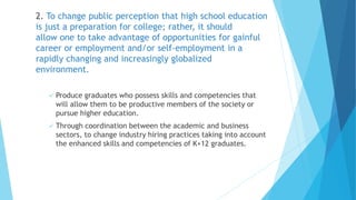 2. To change public perception that high school education
is just a preparation for college; rather, it should
allow one to take advantage of opportunities for gainful
career or employment and/or self-employment in a
rapidly changing and increasingly globalized
environment.
 Produce graduates who possess skills and competencies that
will allow them to be productive members of the society or
pursue higher education.
 Through coordination between the academic and business
sectors, to change industry hiring practices taking into account
the enhanced skills and competencies of K+12 graduates.
 