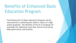 Benefits of Enhanced Basic
Education Program
• The Enhanced K+12 Basic Education Program will be
instrumental in achieving the nation’s vision of a high
school graduate. The benefits of the K+12 proposal far
outweigh the additional costs that will be incurred by
both government and families.
 
