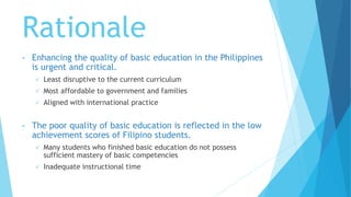 Rationale
• Enhancing the quality of basic education in the Philippines
is urgent and critical.
 Least disruptive to the current curriculum
 Most affordable to government and families
 Aligned with international practice
• The poor quality of basic education is reflected in the low
achievement scores of Filipino students.
 Many students who finished basic education do not possess
sufficient mastery of basic competencies
 Inadequate instructional time
 