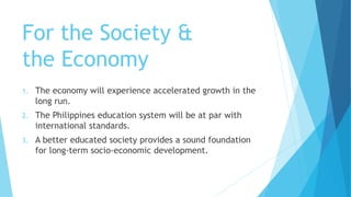 For the Society &
the Economy
1. The economy will experience accelerated growth in the
long run.
2. The Philippines education system will be at par with
international standards.
3. A better educated society provides a sound foundation
for long-term socio-economic development.
 
