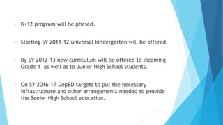 • K+12 program will be phased.
• Starting SY 2011-12 universal kindergarten will be offered.
• By SY 2012-13 new curriculum will be offered to incoming
Grade 1 as well as to Junior High School students.
• On SY 2016-17 DepED targets to put the necessary
infrastructure and other arrangements needed to provide
the Senior High School education.
 