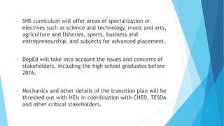 • SHS curriculum will offer areas of specialization or
electives such as science and technology, music and arts,
agriculture and fisheries, sports, business and
entrepreneurship, and subjects for advanced placement.
• DepEd will take into account the issues and concerns of
stakeholders, including the high school graduates before
2016.
• Mechanics and other details of the transition plan will be
threshed out with HEIs in coordination with CHED, TESDA
and other critical stakeholders.
 