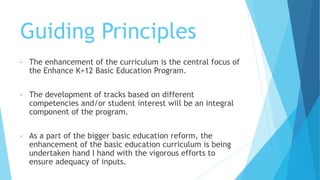 Guiding Principles
• The enhancement of the curriculum is the central focus of
the Enhance K+12 Basic Education Program.
• The development of tracks based on different
competencies and/or student interest will be an integral
component of the program.
• As a part of the bigger basic education reform, the
enhancement of the basic education curriculum is being
undertaken hand I hand with the vigorous efforts to
ensure adequacy of inputs.
 