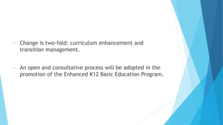 • Change is two-fold: curriculum enhancement and
transition management.
• An open and consultative process will be adopted in the
promotion of the Enhanced K12 Basic Education Program.
 