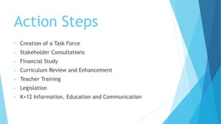 Action Steps
• Creation of a Task Force
• Stakeholder Consultations
• Financial Study
• Curriculum Review and Enhancement
• Teacher Training
• Legislation
• K+12 Information, Education and Communication
 