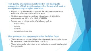 • This quality of education is reflected in the inadequate
preparation of high school graduates for the world of work or
entrepreneurship or higher education.
 High school graduates do not possess the basic competencies or
emotional maturity for the world of work.
 70.9% of unemployed are at least HS graduates & 80% of the
unemployed are 15-34 y/o. (NSO, LFS 2010)
 Serious gaps in critical skills of graduates such as
 Problem-solving
 Initiative
 Creativity
 Job-specific technical skills
• Most graduates are too young to enter the labor force.
 Those who do not pursue higher education would be unproductive or
be vulnerable to exploitative labor practices.
 Those who may be interested to set up business cannot legally enter
into contracts.
 