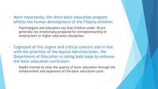 • More importantly, the short basic education program
affects the human development of the Filipino children.
 Psychologists and educators say that children under 18 are
generally not emotionally prepared for entrepreneurship or
employment or higher education disciplines.
• Cognizant of this urgent and critical concern and in line
with the priorities of the Aquino Administration, the
Department of Education is taking bold steps to enhance
the basic education curriculum.
 DepEd intends to raise the quality of basic education through the
enhancement and expansion of the basic education cycle.
 
