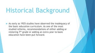 Historical Background
 As early as 1925 studies have observed the inadequacy of
the basic education curriculum. As one of the most
studied reforms, recommendations of either adding or
restoring 7th grade or adding an extra year to basic
education have been put forward.
 