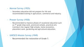 • Monroe Survey (1925)
 Secondary education did not prepare for life and
recommended training in agriculture, commerce and industry.
• Prosser Survey (1930)
 Recommended to improve phases of vocational education such
as 7th grade shop work, provincial schools, practical arts
training in the regular high schools, home economics,
placement work, gardening and agricultural education.
• UNESCO Mission Survey (1949)
• Recommended the restoration of Grade 7.
 