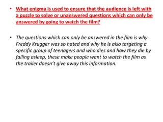 • What enigma is used to ensure that the audience is left with
a puzzle to solve or unanswered questions which can only be
answered by going to watch the film?
• The questions which can only be answered in the film is why
Freddy Krugger was so hated and why he is also targeting a
specific group of teenagers and who dies and how they die by
falling asleep, these make people want to watch the film as
the trailer doesn’t give away this information.

 
