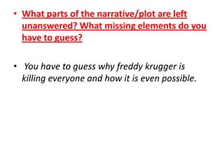 • What parts of the narrative/plot are left
unanswered? What missing elements do you
have to guess?
• You have to guess why freddy krugger is
killing everyone and how it is even possible.

 