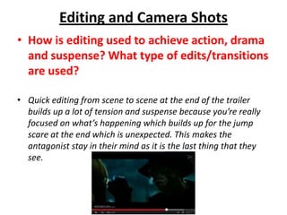 Editing and Camera Shots
• How is editing used to achieve action, drama
and suspense? What type of edits/transitions
are used?
• Quick editing from scene to scene at the end of the trailer
builds up a lot of tension and suspense because you’re really
focused on what’s happening which builds up for the jump
scare at the end which is unexpected. This makes the
antagonist stay in their mind as it is the last thing that they
see.

 
