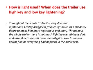 • How is light used? When does the trailer use
high key and low key lightening?
• Throughout the whole trailer it is very dark and
mysterious, Freddy Krugger is frequently shown as a shadowy
figure to make him more mysterious and scary. Throughout
the whole trailer there is not much lighting everything is dark
and dismal because this is the stereotypical way to show a
horror film as everything bad happens in the darkeness.

 