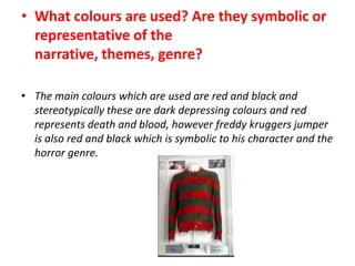 • What colours are used? Are they symbolic or
representative of the
narrative, themes, genre?
• The main colours which are used are red and black and
stereotypically these are dark depressing colours and red
represents death and blood, however freddy kruggers jumper
is also red and black which is symbolic to his character and the
horror genre.

 