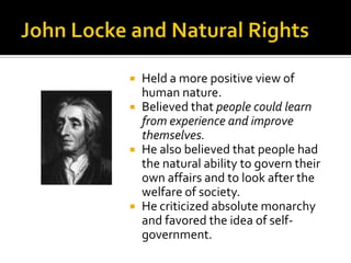 John Locke and Natural RightsHeld a more positive view of human nature.Believed that people could learn from experience and improve themselves.He also believed that people had the natural ability to govern their own affairs and to look after the welfare of society. He criticized absolute monarchy and favored the idea of self-government.