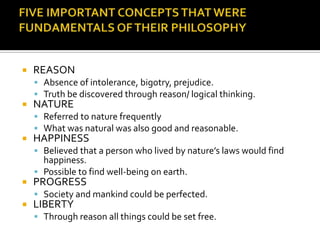 FIVE IMPORTANT CONCEPTS THAT WERE FUNDAMENTALS OF THEIR PHILOSOPHYREASONAbsence of intolerance, bigotry, prejudice.Truth be discovered through reason/ logical thinking.NATUREReferred to nature frequentlyWhat was natural was also good and reasonable.HAPPINESSBelieved that a person who lived by nature’s laws would find happiness.Possible to find well-being on earth.PROGRESSSociety and mankind could be perfected.LIBERTYThrough reason all things could be set free.