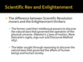 Scientific Rev and EnlightenmentThe difference between Scientific Revolution movers and the Enlightenment thinkers:The former used their intellectual powers to discover the natural laws that governed the operation of the physical universe. (Newton’s 3 laws of motion, Rene Descarte’scogito, ergo sum and Discourse Method 1637.The latter sought through reasoning to discover the natural laws that governed the affairs of human beings and human society.