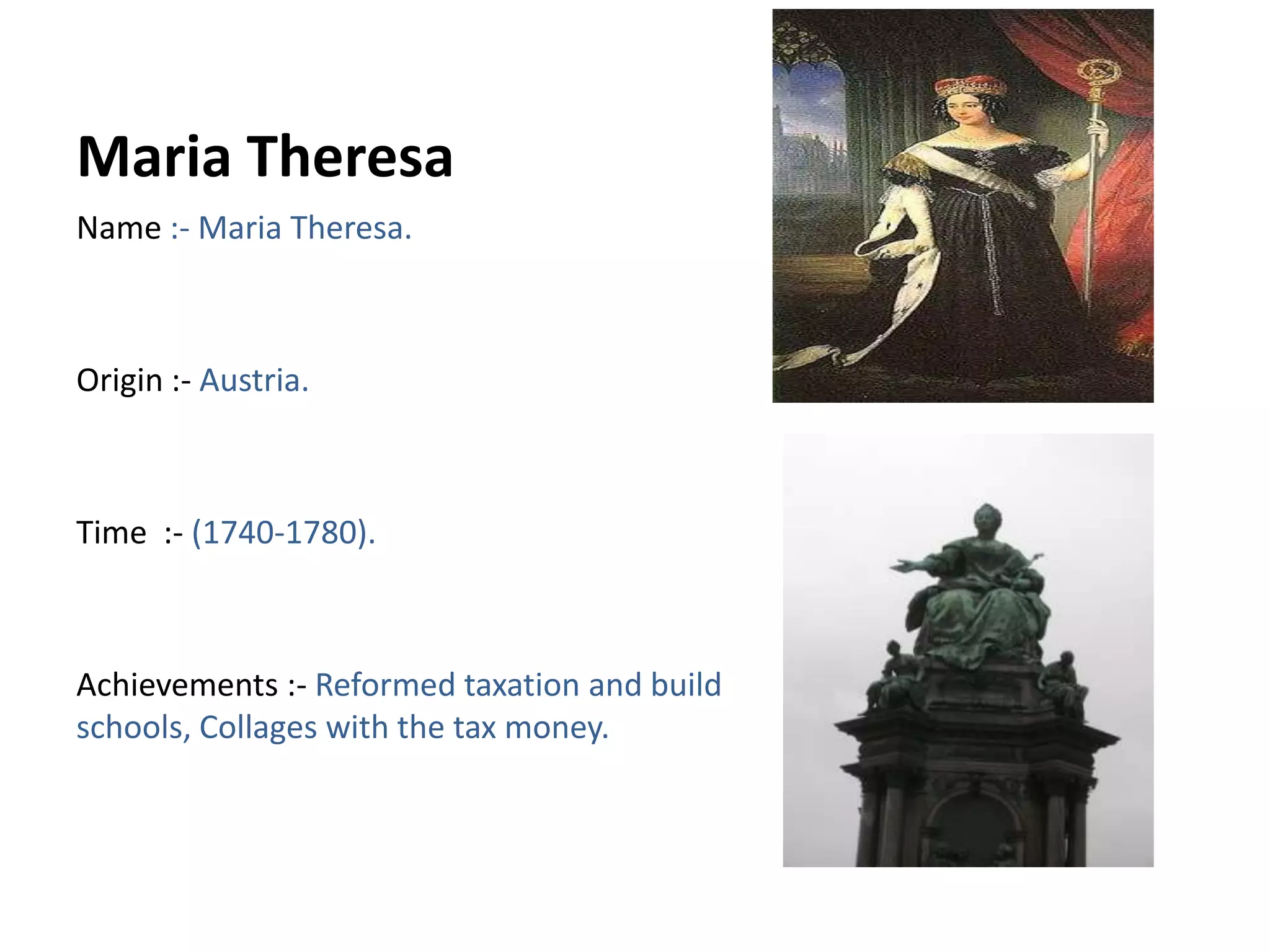 Maria Theresa Name :- Maria Theresa.Origin :- Austria.Time  :- (1740-1780).Achievements :- Reformed taxation and build schools, Collages with the tax money.