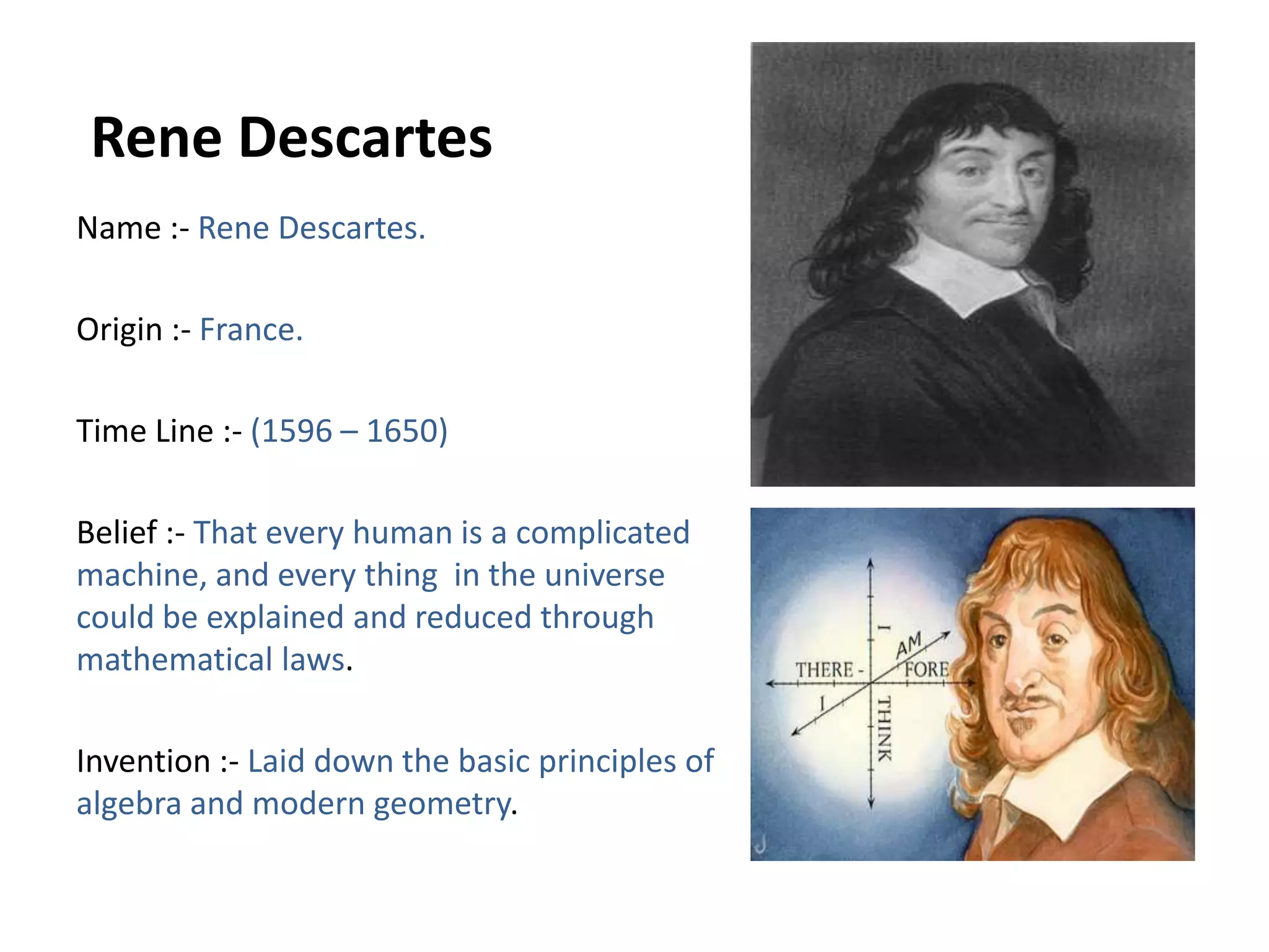  Rene DescartesName :- Rene Descartes.Origin :- France.Time Line :- (1596 – 1650)Belief :- That every human is a complicated   machine, and every thing  in the universe could be explained and reduced through     mathematical laws. Invention :- Laid down the basic principles of algebra and modern geometry.